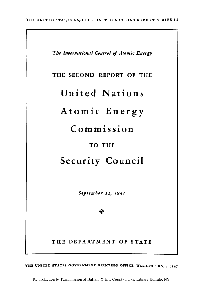 handle is hein.unl/icatomia0001 and id is 1 raw text is: THE UNITED STATES AN.D THE UNITED NATIONS REPORT SERIES 11

The International Control of Atomic Energy
THE SECOND REPORT OF THE

United
Atomic

Nations
Energy

Commission
TO THE

Security

Council

September 11, 1947
THE DEPARTMENT OF STATE

THE UNITED STATES GOVERNMENT PRINTING OFFICE, WASHINGTON.: 1947
Reproduction by Permmission of Buffalo & Erie County Public Library Buffalo, NY


