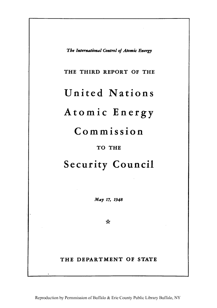 handle is hein.unl/icatomib0001 and id is 1 raw text is: The International Control of Atomic Energy

THE THIRD REPORT OF THE

United
Atomic

Nations
Energy

Commission
TO THE

Security

Council

May 17, 1948
THE DEPARTMENT OF STATE

Reproduction by Permnmission of Buffalo & Erie County Public Library Buffalo, NY


