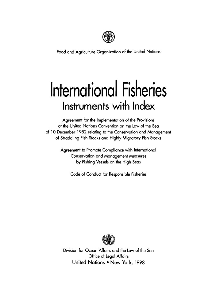 handle is hein.unl/ifiinin0001 and id is 1 raw text is: T
Food and Agriculture Organization of the United Nations
International Fisheries
Instruments with Index
Agreement for the Implementation of the Provisions
of the United Nations Convention on the Law of the Sea
of 10 December 1982 relating to the Conservation and Management
of Straddling Fish Stocks and Highly Migratory Fish Stocks
Agreement to Promote Compliance with International
Conservation and Management Measures
by Fishing Vessels on the High Seas
Code of Conduct for Responsible Fisheries
Division for Ocean Affairs and the Law of the Sea
Office of Legal Affairs
United Nations * New York, 1998


