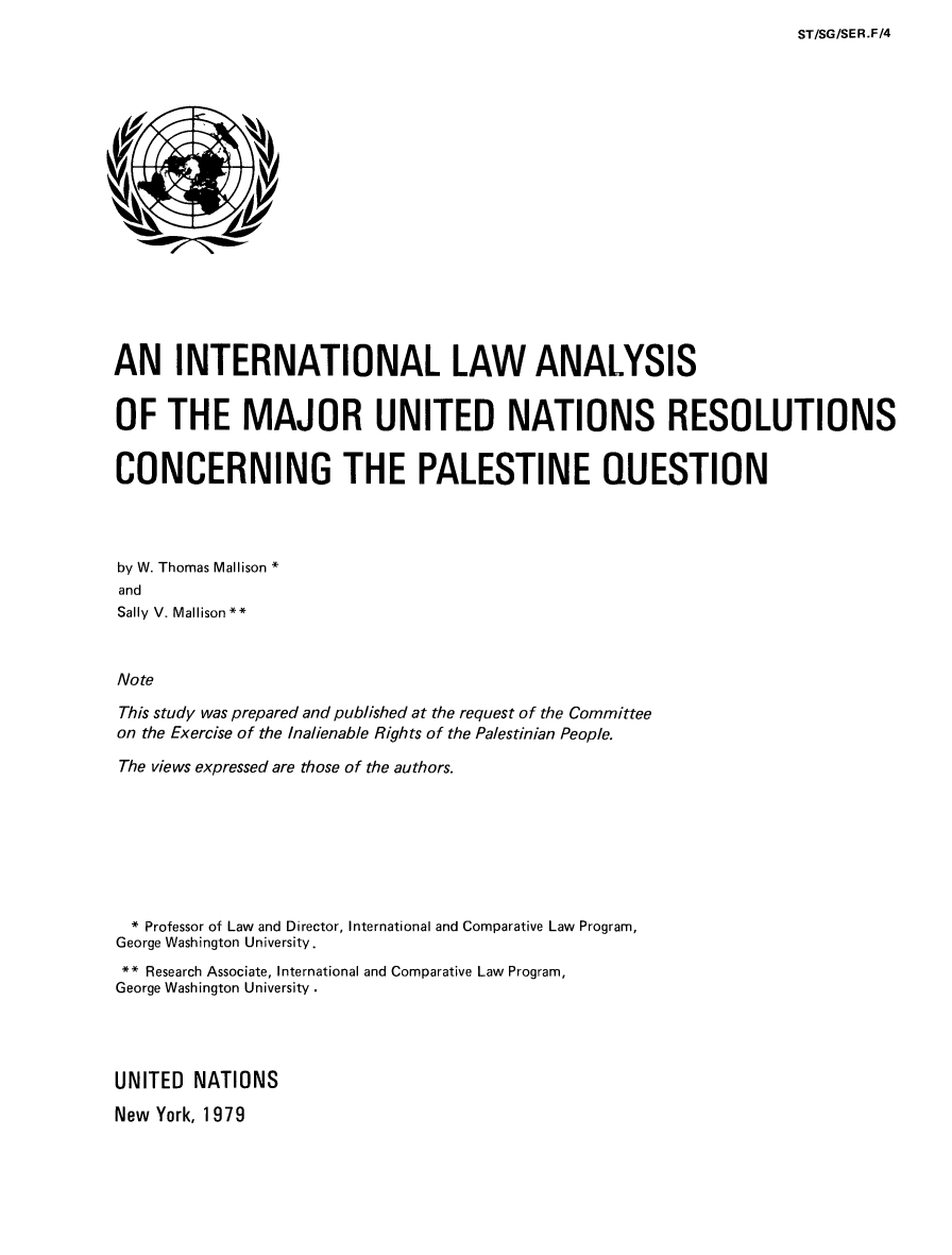 handle is hein.unl/ilamunpq0001 and id is 1 raw text is: 
ST/SG/SER.F/4


AN INTERNATIONAL LAW ANALYSIS


OF THE MAJOR UNITED NATIONS RESOLUTIONS


CONCERNING THE PALESTINE QUESTION




by W. Thomas Mallison *
and
Sally V. Mallison**



Note

This study was prepared and published at the request of the Committee
on the Exercise of the Inalienable Rights of the Palestinian People.

The views expressed are those of the authors.







  * Professor of Law and Director, International and Comparative Law Program,
George Washington University.
** Research Associate, International and Comparative Law Program,
George Washington University




UNITED NATIONS

New York, 1979


