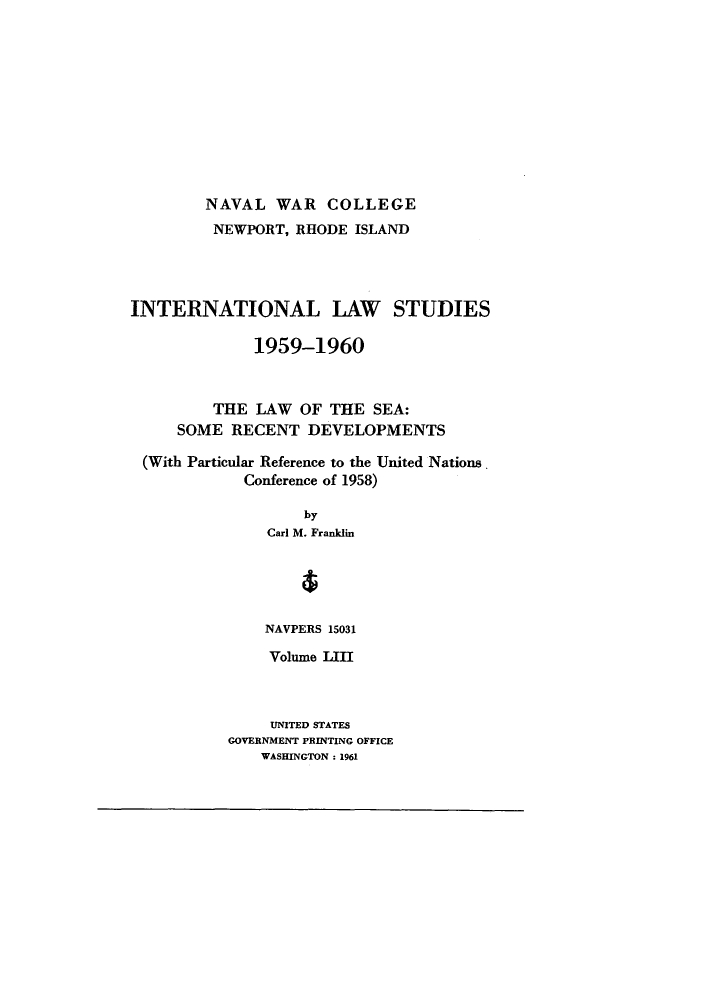 handle is hein.unl/ilsusnwca0001 and id is 1 raw text is: NAVAL WAR COLLEGE

NEWPORT, RHODE ISLAND
INTERNATIONAL LAW STUDIES
1959-1960
THE LAW OF THE SEA:
SOME RECENT DEVELOPMENTS
(With Particular Reference to the United Nations.
Conference of 1958)
by
Carl M. Franklin
NAVPERS 15031

Volume LIII
UNITED STATES
GOVERNMENT PRINTING OFFICE
WASHINGTON : 1961


