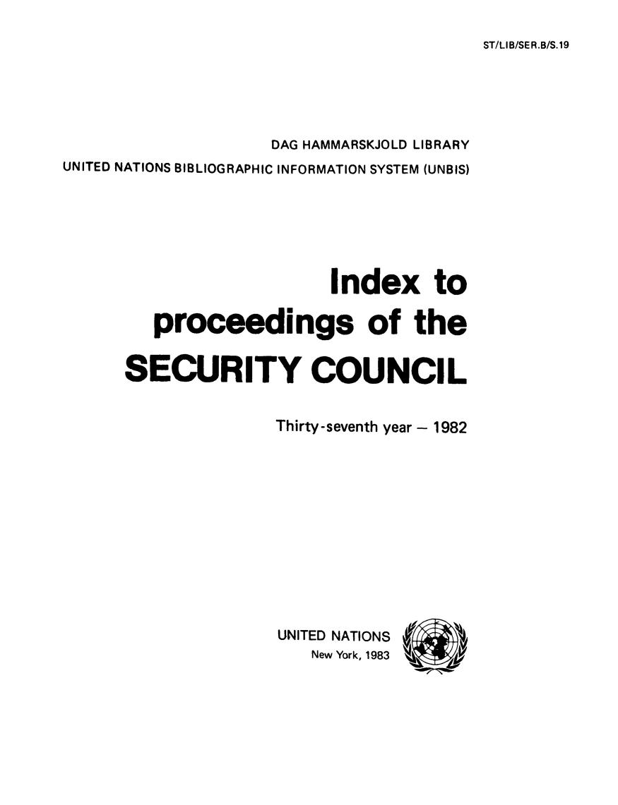 handle is hein.unl/indproc0037 and id is 1 raw text is: ST/LIB/SER.B/S.19

DAG HAMMARSKJOLD LIBRARY
UNITED NATIONS BIBLIOGRAPHIC INFORMATION SYSTEM (UNBIS)
Index to
proceedings of the
SECURITY COUNCIL
Thirty-seventh year - 1982

UNITED NATIONS
New York, 1983


