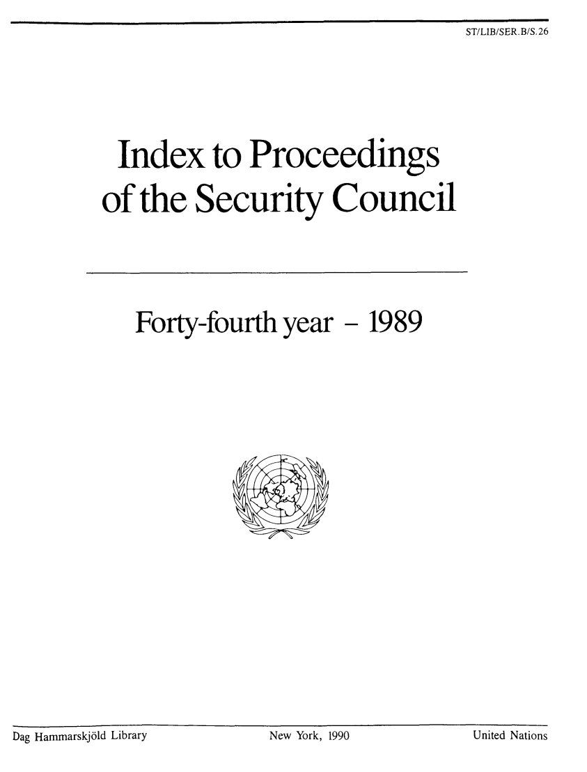 handle is hein.unl/indproc0044 and id is 1 raw text is: ST/LIB/SER. B/S. 26

Index to Proceedings
of the Security Council

Forty-fourth year

- 1989

Dag Hammarskjold Library                         New York, 1990                         United Nations

Dag Hammarskj61d Library

New York, 1990

United Nations


