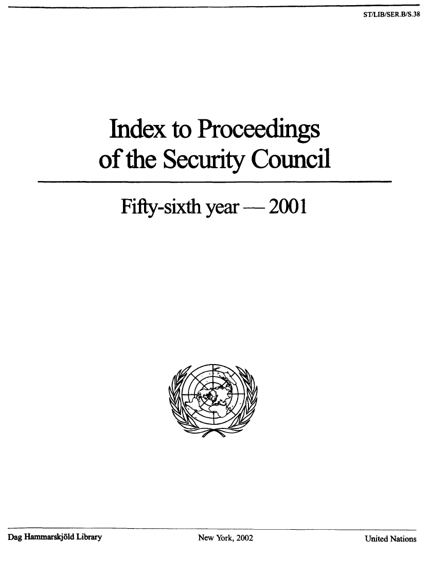 handle is hein.unl/indproc0056 and id is 1 raw text is: ST/LIB/SER.B/S.38

Index to Proceedings
of the Security Council
Fifty-sixth year  2001

Dag Hammarskj6ld Library                         New York, 2002                            United Nations

Dag Hammarskj~ld Library

New York, 2002

United Nations


