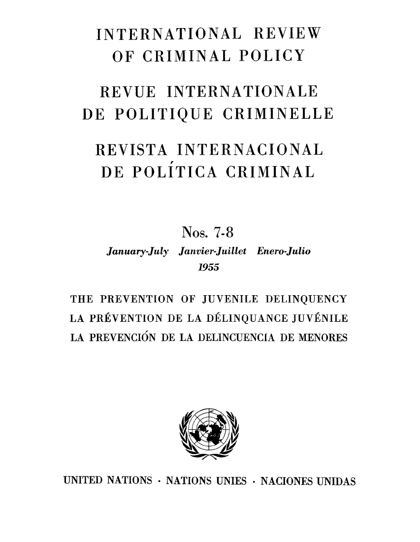 handle is hein.unl/irocrimp0007 and id is 1 raw text is: INTERNATIONAL REVIEW
OF CRIMINAL POLICY
REVUE INTERNATIONALE
DE POLITIQUE CRIMINELLE
REVISTA INTERNACIONAL
DE POLITICA CRIMINAL
Nos. 7-8
January-July Janvier-Juillet Enero-Julio
1955
THE PREVENTION OF JUVENILE DELINQUENCY
LA PREVENTION DE LA DELINQUANCE JUVENILE
LA PREVENCION DE LA DELINCUENCIA DE MENORES

UNITED NATIONS * NATIONS UNIES * NACIONES UNIDAS


