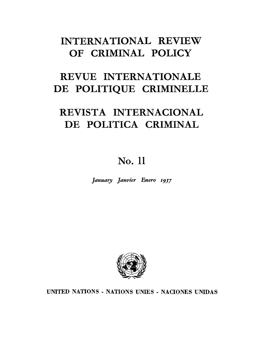 handle is hein.unl/irocrimp0010 and id is 1 raw text is: INTERNATIONAL REVIEW
OF CRIMINAL POLICY
REVUE INTERNATIONALE
DE POLITIQUE CRIMINELLE
REVISTA INTERNACIONAL
DE POLITICA CRIMINAL
No. 11
January Janvier Enero 1957

UNITED NATIONS - NATIONS UNIES - NACIONES UNIDAS


