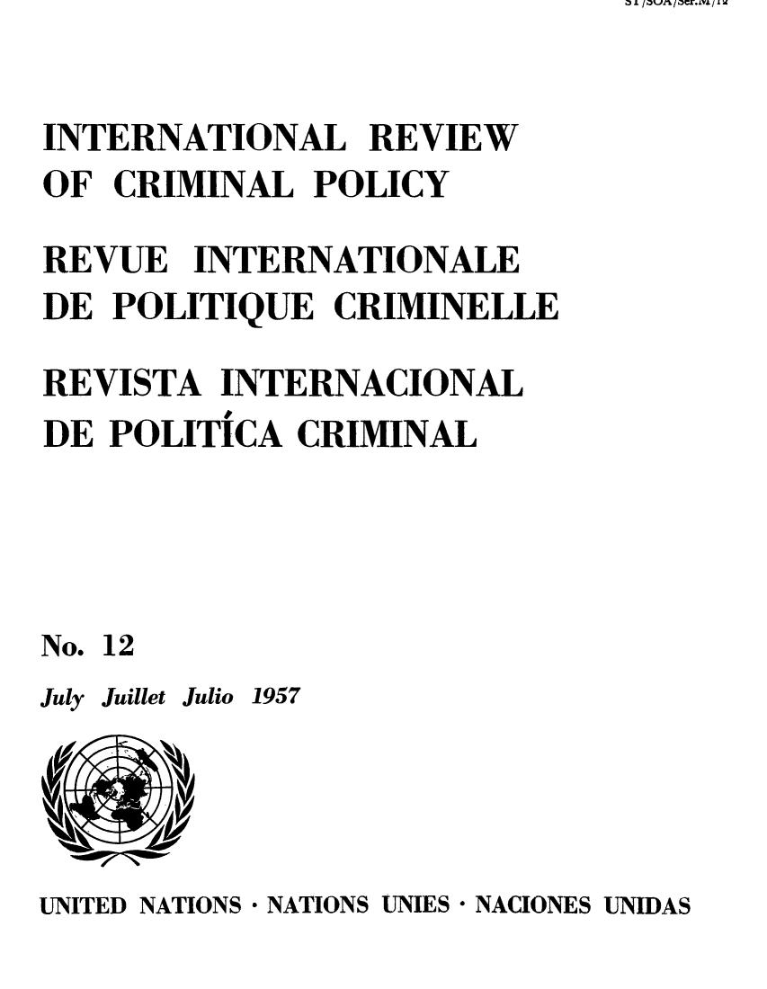 handle is hein.unl/irocrimp0011 and id is 1 raw text is: INTERNATIONAL REVIEW
OF CRIMINAL POLICY
REVUE INTERNATIONALE
DE POLITIQUE CRIMINELLE
REVISTA INTERNACIONAL
DE POLITICA CRIMINAL
No. 12

July Juillet Julio 1957

UNITED NATIONS * NATIONS UNIES * NACIONES UNIDAS

a A I atin / acr.m. / I w


