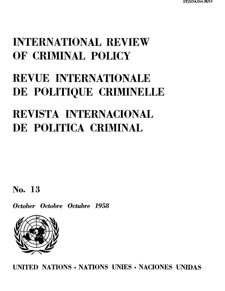 handle is hein.unl/irocrimp0012 and id is 1 raw text is: ST/SOA/Ser.M/13

INTERNATIONAL REVIEW
OF CRIMINAL POLICY
REVUE INTERNATIONALE
DE POLITIQUE CRIMINELLE
REVISTA INTERNACIONAL
DE POLITICA CRIMINAL
No. 13
October Octobre Octubre 1958

UNITED NATIONS * NATIONS UNIES * NACIONES UNIDAS


