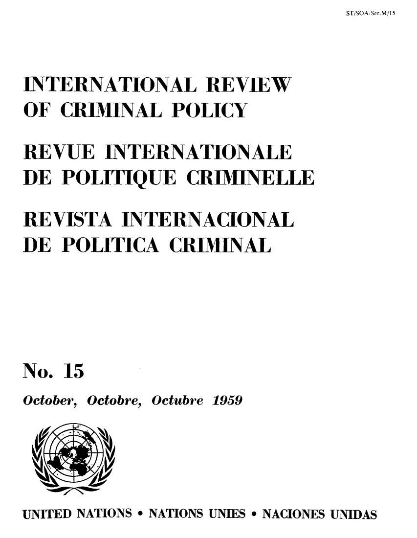 handle is hein.unl/irocrimp0014 and id is 1 raw text is: ST/SOAiSer.M/ 15

INTERNATIONAL REVIEW
OF CRIMINAL POLICY
REVUE INTERNATIONALE
DE POLITIQUE CRIMINELLE
REVISTA INTERNACIONAL
DE POLITICA CRIMINAL
No. 15

October,

Octobre, Octubre 1959

UNITED NATIONS * NATIONS UNIES * NACIONES UNIDAS


