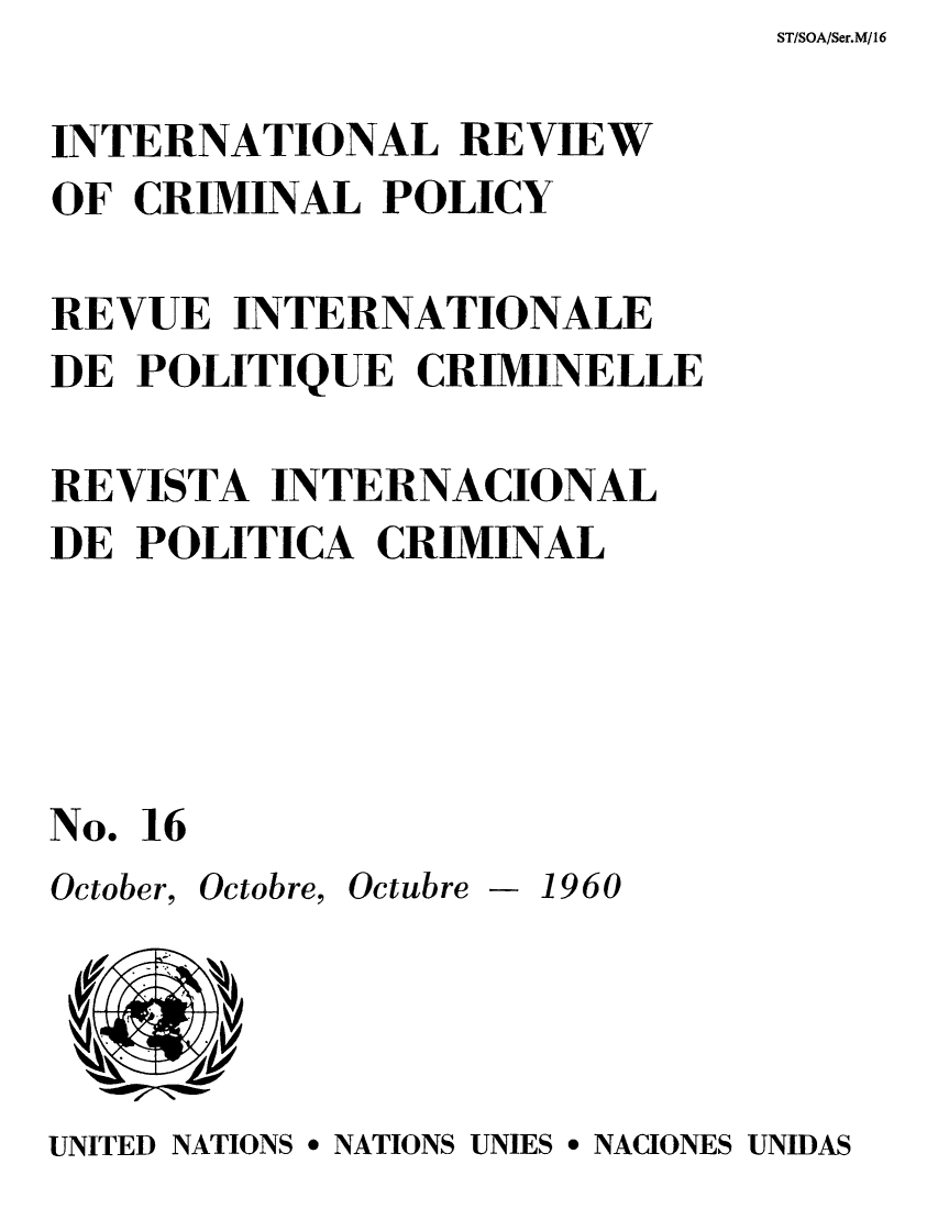 handle is hein.unl/irocrimp0015 and id is 1 raw text is: ST/SOA/Ser.M/16

INTERNATIONAL REVIEW
OF CRIMINAL POLICY
REVUE INTERNATIONALE
DE POLITIQUE CRIMINELLE
REVISTA INTERNACIONAL
DE POLITICA CRIMINAL
No. 16
October, Octobre, Octubre - 1960

UNITED NATIONS * NATIONS UNIES * NACIONES UNIDAS


