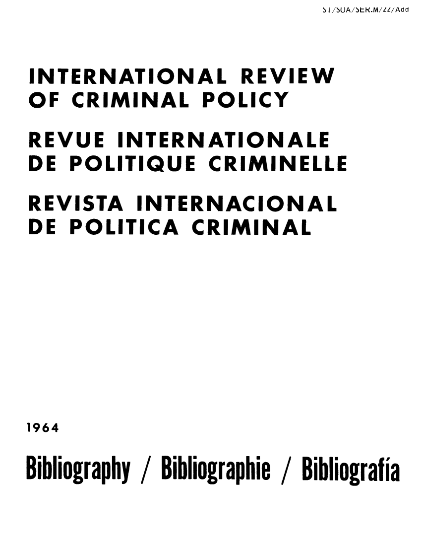 handle is hein.unl/irocrimp0022 and id is 1 raw text is: S I /SUA/SLK.M/LL/Add

INTERNATIONAL REVIEW
OF CRIMINAL POLICY
REVUE INTERNATIONALE
DE POLITIQUE CRIMINELLE
REVISTA INTERNACIONAL
DE POLITICA CRIMINAL
1964
Bibliography / Bibliographie / Bibliografia


