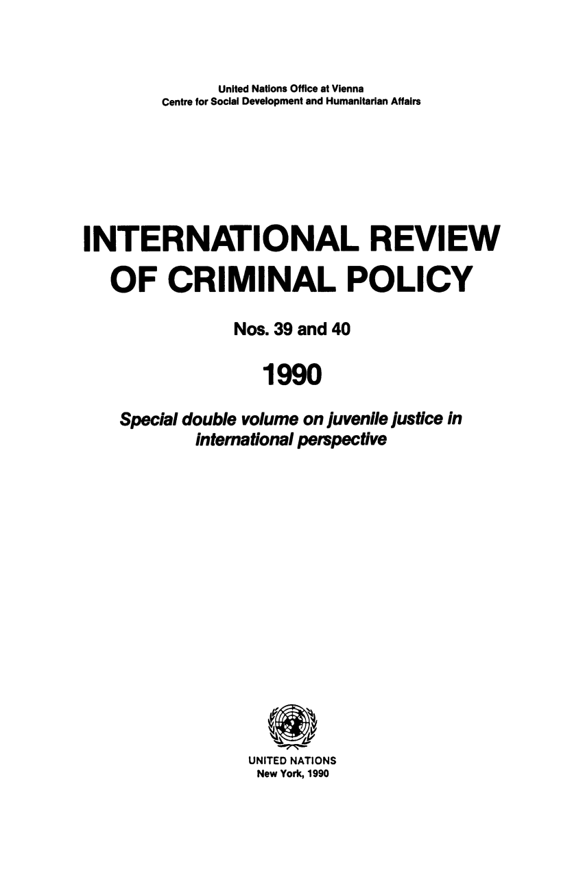 handle is hein.unl/irocrimp0039 and id is 1 raw text is: United Nations Office at Vienna
Centre for Social Development and Humanitarian Affairs
INTERNATIONAL REVIEW
OF CRIMINAL POLICY
Nos. 39 and 40
1990
Special double volume on juvenile justice in
international perspective

UNITED NATIONS
New York, 1990


