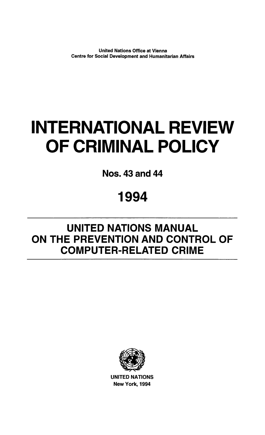handle is hein.unl/irocrimp0041 and id is 1 raw text is: United Nations Office at Vienna
Centre for Social Development and Humanitarian Affairs
INTERNATIONAL REVIEW
OF CRIMINAL POLICY
Nos. 43 and 44
1994
UNITED NATIONS MANUAL
ON THE PREVENTION AND CONTROL OF
COMPUTER-RELATED CRIME

UNITED NATIONS
New York, 1994


