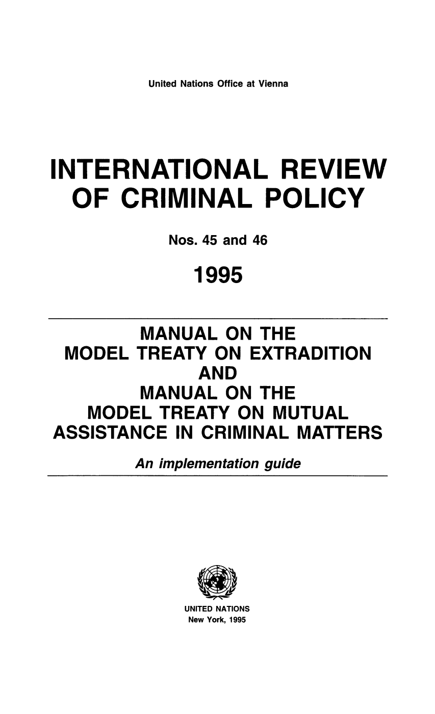 handle is hein.unl/irocrimp0042 and id is 1 raw text is: United Nations Office at Vienna

INTERNATIONAL REVIEW
OF CRIMINAL POLICY
Nos. 45 and 46
1995

MANUAL ON THE
MODEL TREATY ON EXTRADITION
AND
MANUAL ON THE
MODEL TREATY ON MUTUAL
ASSISTANCE IN CRIMINAL MATTERS
An implementation guide

UNITED NATIONS
New York, 1995


