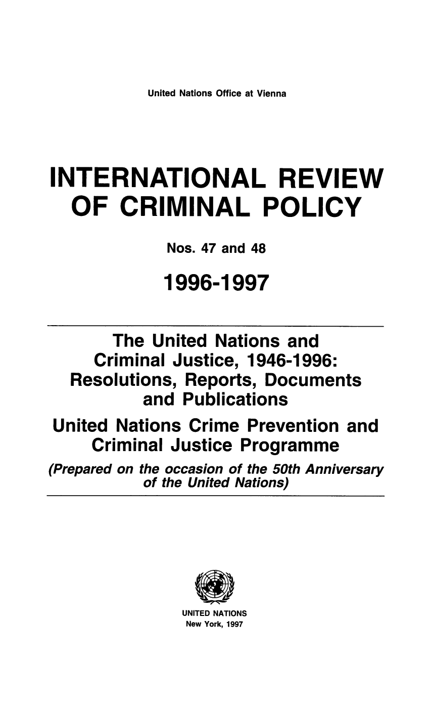 handle is hein.unl/irocrimp0043 and id is 1 raw text is: United Nations Office at Vienna

INTERNATIONAL REVIEW
OF CRIMINAL POLICY
Nos. 47 and 48
1996-1997
The United Nations and
Criminal Justice, 1946-1996:
Resolutions, Reports, Documents
and Publications
United Nations Crime Prevention and
Criminal Justice Programme
(Prepared on the occasion of the 50th Anniversary
of the United Nations)
UNITED NATIONS
New York, 1997


