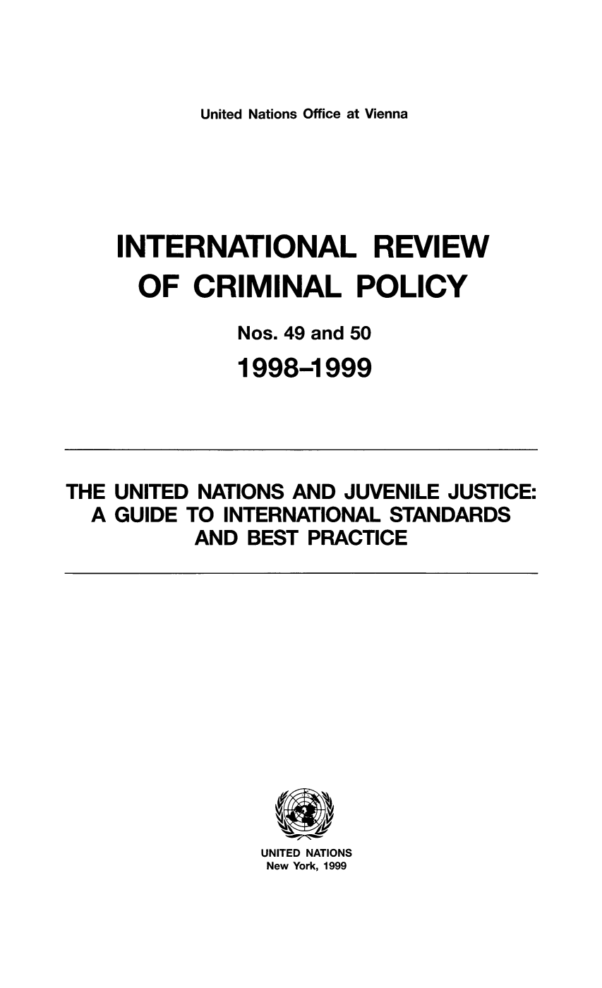 handle is hein.unl/irocrimp0044 and id is 1 raw text is: United Nations Office at Vienna

INTERNATIONAL REVIEW
OF CRIMINAL POLICY
Nos. 49 and 50
1998-1999

THE UNITED NATIONS AND JUVENILE JUSTICE:
A GUIDE TO INTERNATIONAL STANDARDS
AND BEST PRACTICE

UNITED NATIONS
New York, 1999


