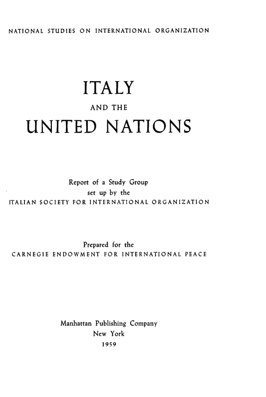 handle is hein.unl/italyun0001 and id is 1 raw text is: 


NATIONAL STUDIES ON INTERNATIONAL ORGANIZATION


                ITALY

                AND THE

    UNITED NATIONS






             Report of a Study Group
                set up by the
ITALIAN SOCIETY FOR INTERNATIONAL ORGANIZATION




                Prepared for the
 CARNEGIE ENDOWMENT FOR INTERNATIONAL PEACE








           Manhattan Publishing Company
                  New York
                  1959


