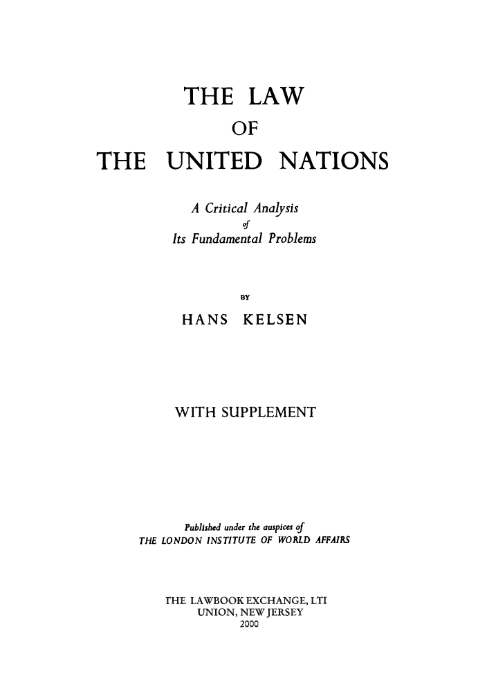handle is hein.unl/kellunat0001 and id is 1 raw text is: THE LAW
OF
THE UNITED NATIONS

A Critical Analysis
of
Its Fundamental Problems
BY
HANS KELSEN

WITH SUPPLEMENT
Published under the auspices of
THE LONDON INSTITUTE OF WORLD AFFAIRS
riE LAWBOOK EXCHANGE, LTI
UNION, NEW JERSEY
2000


