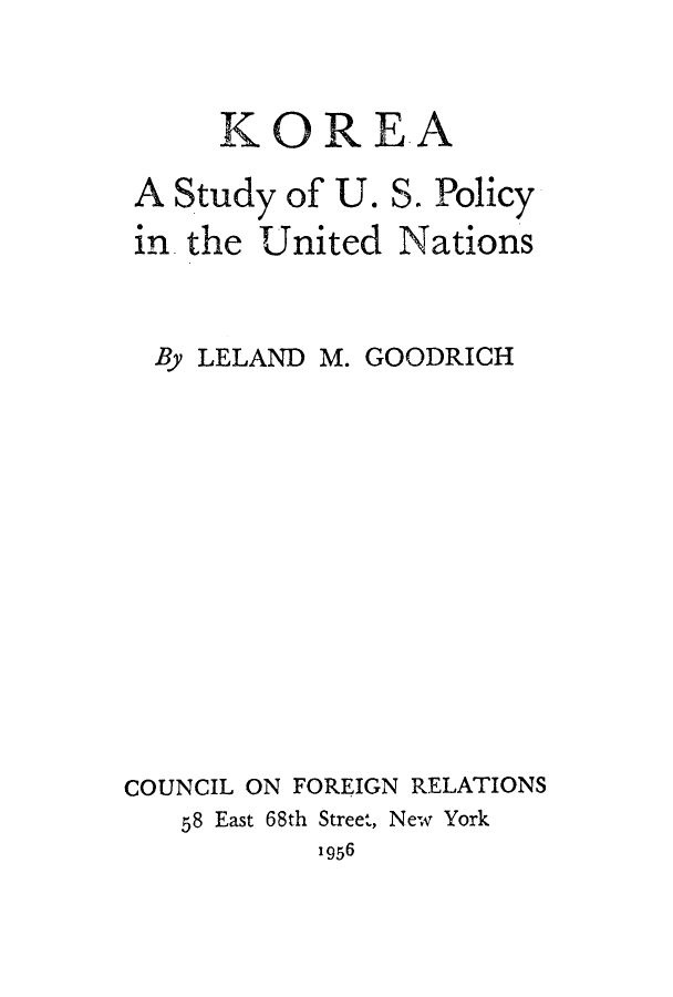 handle is hein.unl/korepuna0001 and id is 1 raw text is: KOREA
A Study of U. S. Policy

in. the

United Nations

By LELAND M. GOODRICH
COUNCIL ON FOREIGN RELATIONS
58 East 68th Street, New York
1956


