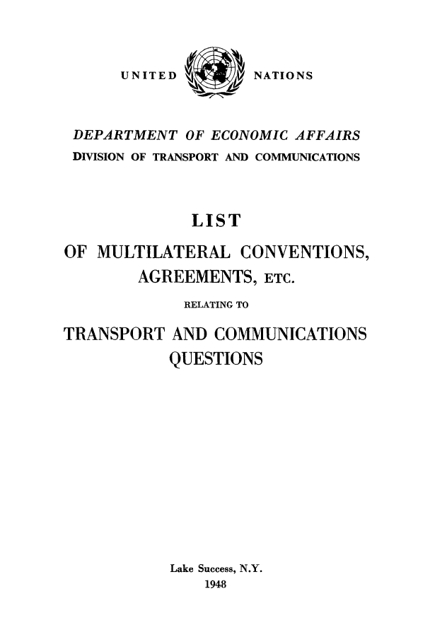 handle is hein.unl/limulca0001 and id is 1 raw text is: NATIONS

DEPARTMENT OF ECONOMIC AFFAIRS
DIVISION OF TRANSPORT AND COMMUNICATIONS
LIST
OF MULTILATERAL CONVENTIONS,
AGREEMENTS, ETC.
RELATING TO
TRANSPORT AND COMMUNICATIONS
QUESTIONS
Lake Success, N.Y.
1948

UNITED


