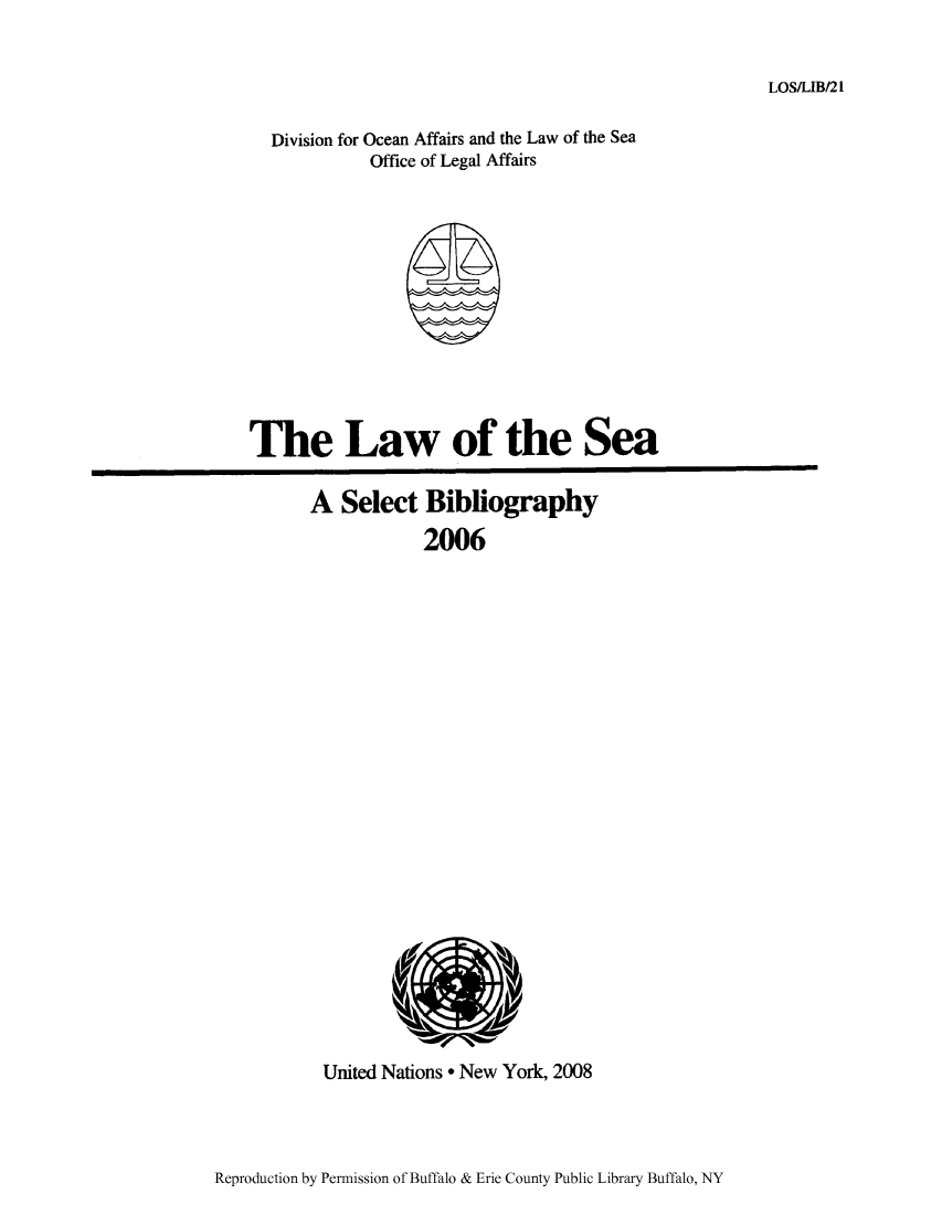 handle is hein.unl/lseabi0021 and id is 1 raw text is: LOS/LIB/21

Division for Ocean Affairs and the Law of the Sea
Office of Legal Affairs

The Law of the Sea
A Select Bibliography
2006

United Nations * New York, 2008

Reproduction by Permission of Buffalo & Erie County Public Library Buffalo, NY


