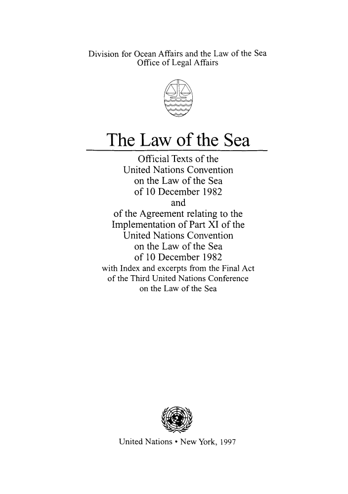 handle is hein.unl/lsimconv0001 and id is 1 raw text is: Division for Ocean Affairs and the Law of the Sea
Office of Legal Affairs
The Law of the Sea
Official Texts of the
United Nations Convention
on the Law of the Sea
of 10 December 1982
and
of the Agreement relating to the
Implementation of Part XI of the
United Nations Convention
on the Law of the Sea
of 10 December 1982
with Index and excerpts from the Final Act
of the Third United Nations Conference
on the Law of the Sea
United Nations * New York, 1997


