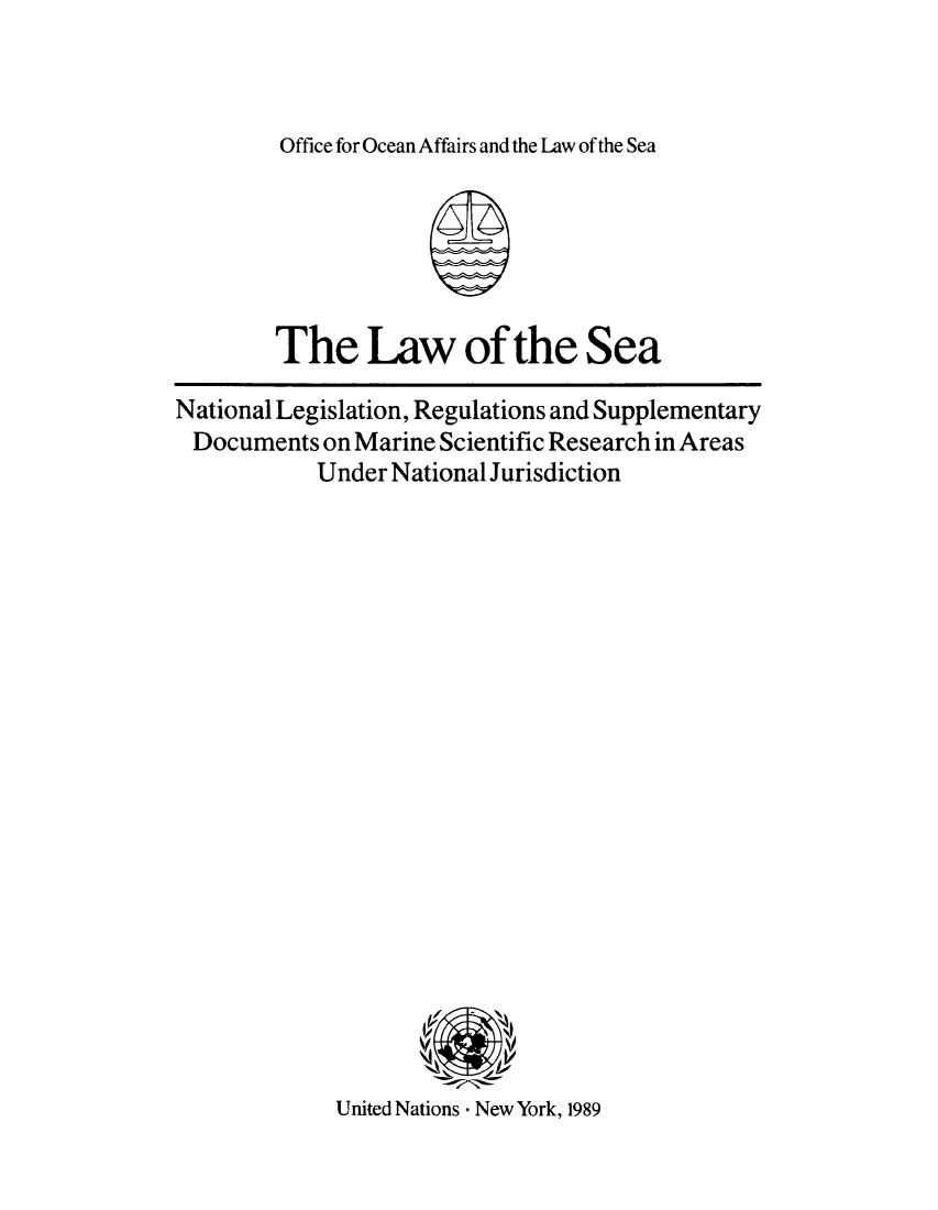 handle is hein.unl/lsnalegj0001 and id is 1 raw text is: Office for Ocean Affairs and the Law of the Sea

The Law of the Sea
National Legislation, Regulations and Supplementary
Documents on Marine Scientific Research in Areas
Under National Jurisdiction

United Nations - New York, 1989


