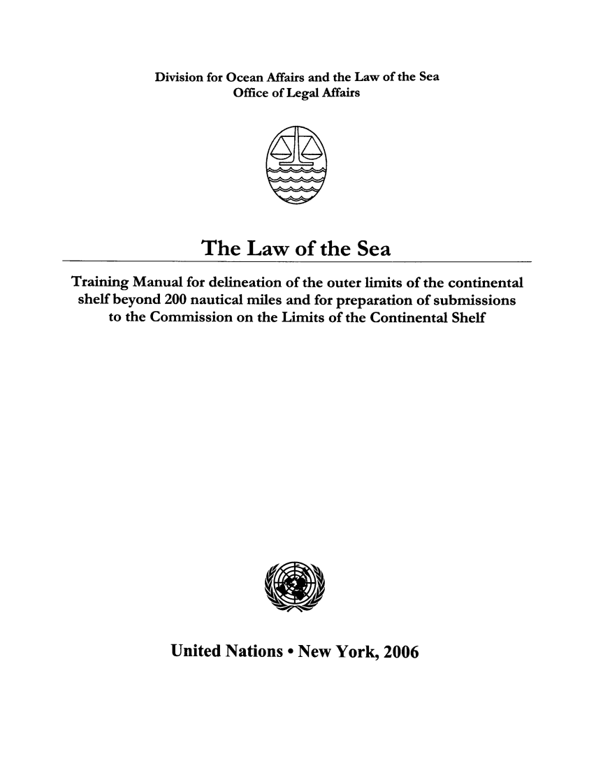 handle is hein.unl/lstraimao0001 and id is 1 raw text is: Division for Ocean Affairs and the Law of the Sea
Office of Legal Affairs

The Law of the Sea
Training Manual for delineation of the outer limits of the continental
shelf beyond 200 nautical miles and for preparation of submissions
to the Commission on the Limits of the Continental Shelf

United Nations a New York, 2006


