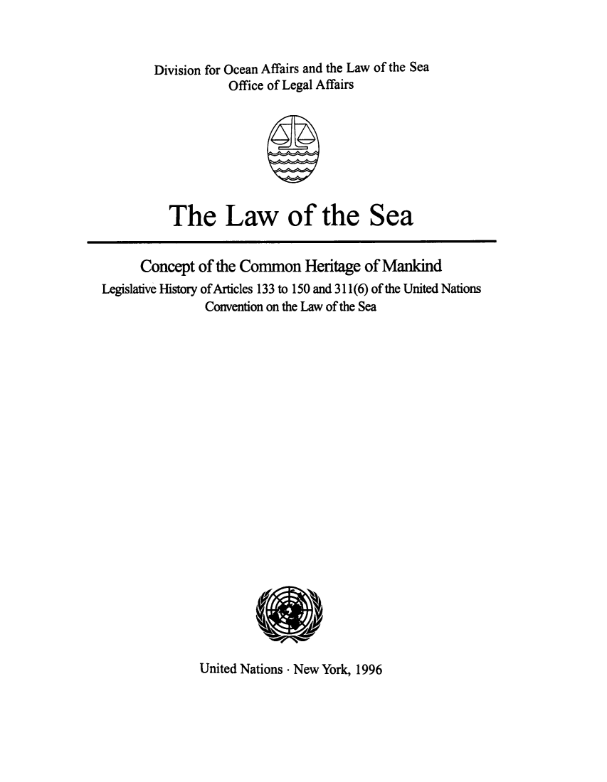 handle is hein.unl/ltseaman0001 and id is 1 raw text is: Division for Ocean Affairs and the Law of the Sea
Office of Legal Affairs

The Law of the Sea

Concept of the Common Heritage of Mankind
Legislative History ofArticles 133 to 150 and 311(6) of the United Nations
Convention on the Law of the Sea
00U1

United Nations - New York, 1996



