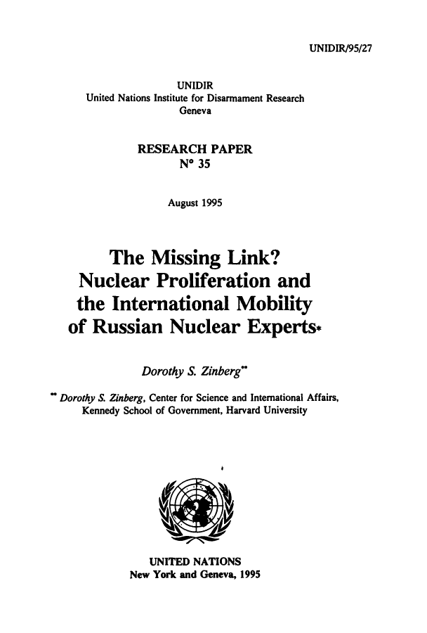 handle is hein.unl/milinkn0001 and id is 1 raw text is: UNIDIR/95/27

UNIDIR
United Nations Institute for Disarmament Research
Geneva
RESEARCH PAPER
No 35
August 1995
The Missing Link?
Nuclear Proliferation and
the International Mobility
of Russian Nuclear Experts*
Dorothy S. Zinberg
Dorothy S. Zinberg, Center for Science and International Affairs,
Kennedy School of Government, Harvard University

UNITED NATIONS
New York and Geneva, 1995


