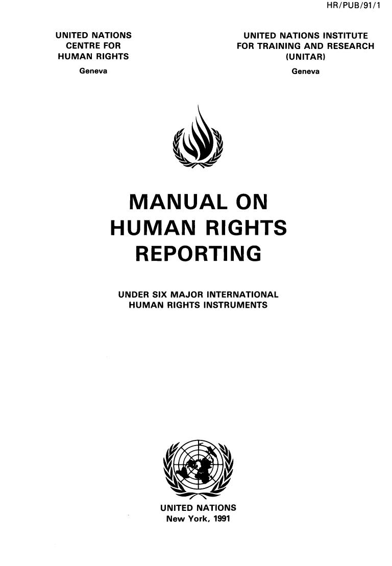 handle is hein.unl/mlohnrsrgudr0001 and id is 1 raw text is: HR/PUB/91/1


UNITED NATIONS
CENTRE FOR
HUMAN RIGHTS


UNITED NATIONS INSTITUTE
FOR TRAINING AND RESEARCH
       (UNITAR)


Geneva


Geneva


   MANUAL ON


HUMAN RIGHTS


    REPORTING



 UNDER SIX MAJOR INTERNATIONAL
   HUMAN RIGHTS INSTRUMENTS





















       UNITED NATIONS
       New York, 1991


