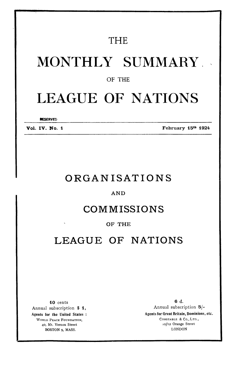 handle is hein.unl/mosumlgnat0004 and id is 1 raw text is: THE

MONTHLY

SUMMARY

OF THE
LEAGUE OF NATIONS
OMSRVED

Vol. IV. No. I

ORGANISATIONS
AND
COMMISSIONS
OF THE
LEAGUE OF NATIONS

10 cents
Annual subscription $ 1,
Agents for the United States
WORLD PEACE FOUNDATION,
40, Mt. Vernon Street
BOSTON 9, MASS.

6 d.
Annual subscription 5/-
Agents for Great Britain, Dominions, etc.
CONSTABLE & Co., LTD.,
10/12 Orange Street
LONDON

February 15th 1924


