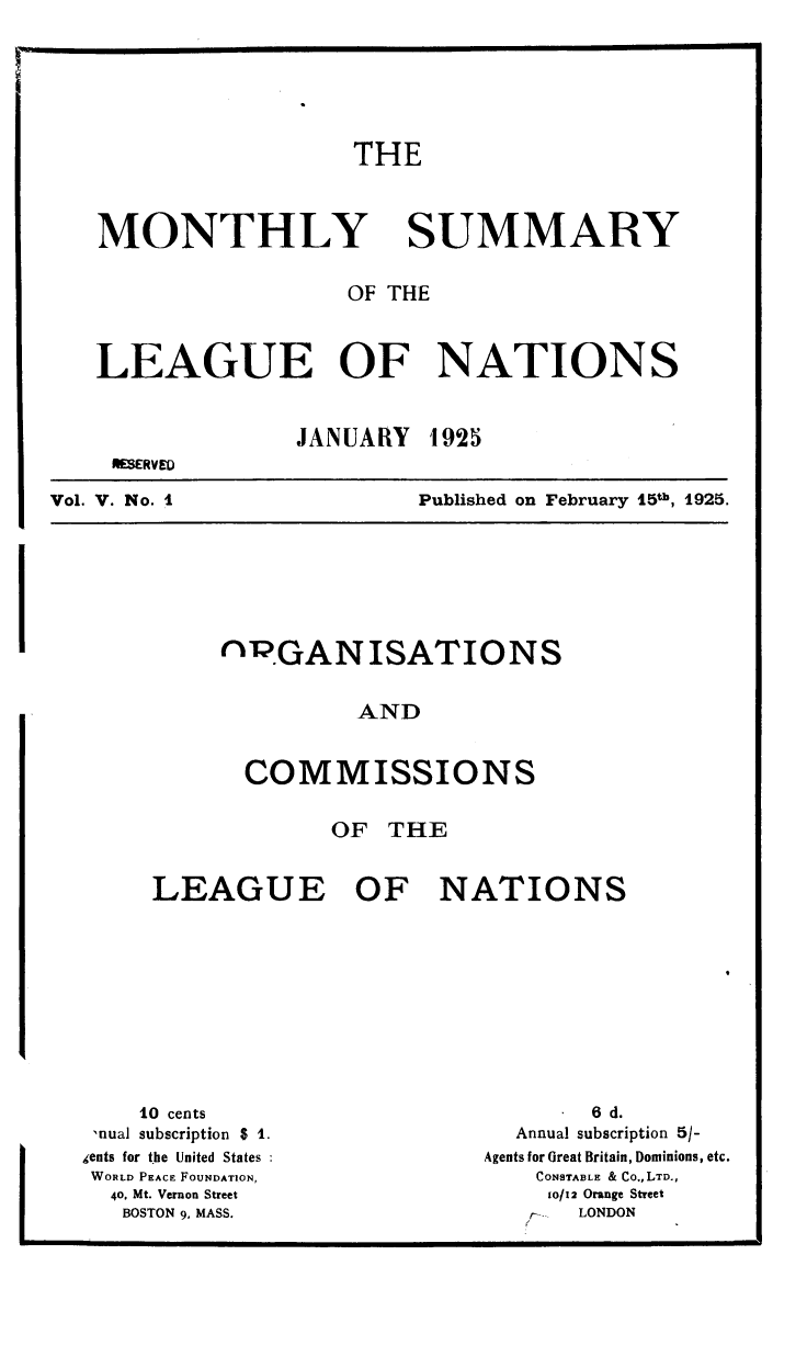 handle is hein.unl/mosumlgnat0005 and id is 1 raw text is: THE

MONTHLY

SUMMARY

OF THE
LEAGUE OF NATIONS
JANUARY 1925
RESUVED

Vol. V. No. 1

Published on February 15th, 1925.

rGANISATIONS
AND
COMMISSIONS

OF THE
LEAGUE OF NATIONS

10 cents
,nual subscription $ 1.
gents for t.he United States
WORLD PEACE FOUNDATION,
40, Mt. Vernon Street
BOSTON 9, MASS.

6 d.
Annual subscription 5/-
Agents for Great Britain, Dominions, etc.
CONSTABLE & CO.,LTD.,
10/12 Orange Street
rs     LONDON


