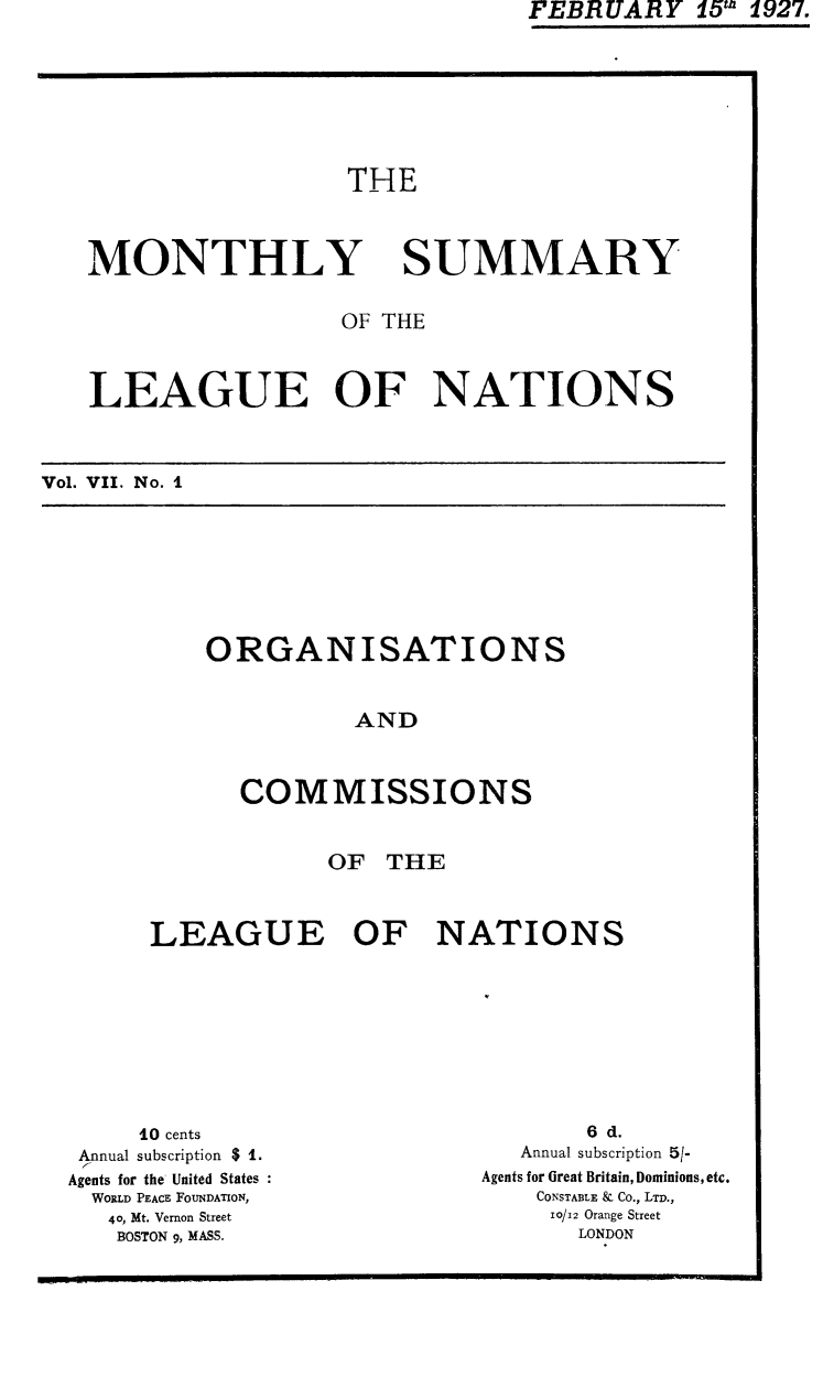 handle is hein.unl/mosumlgnat0007 and id is 1 raw text is: FEBRUARY 15' 1927.

THE
MONTHLY SUMMARY
OF THE
LEAGUE OF NATIONS
Vol. VII. No. I

ORGANISATIONS
AND
COMMISSIONS

OF THE
LEAGUE OF NATIONS

10 cents
Annual subscription $ 1.
Agents for the United States
WORLD PEACE FOUNDATION,
40, Mt. Vernon Street
BOSTON 9, MASS.

6 d.
Annual subscription 5/-
Agents for Great Britain, Dominions,etc.
CONSTABLE & Co., LTD.,
10/12 Orange Street
LONDON



