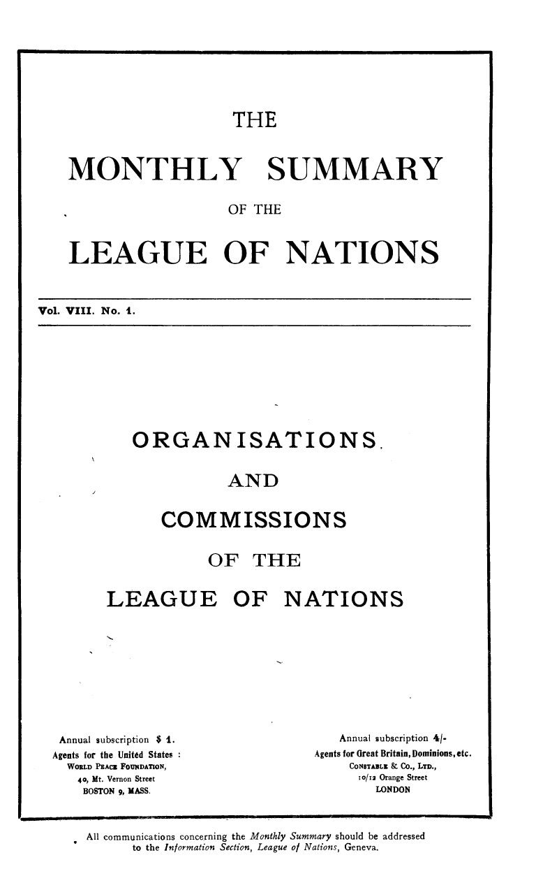 handle is hein.unl/mosumlgnat0008 and id is 1 raw text is: THE

MONTHLY

SUMMARY

OF THE
LEAGUE OF NATIONS
VOL VIII. No. I.

ORGANISATIONS.
AND
COMMISSIONS
OF THE
LEAGUE OF NATIONS

Annual subscription $ 1.
Agents for the United States
WORLD PEACE FOUNDATION,
40, Mt. Vernon Street
BOSTON g, MASS.

Annual subscription 4/-
Agents for Great Britain, Dominions, etc.
CONSTABLE kC Co., LTD.,
10/12 Orange Street
LONDON

All communications concerning the Monthly Summary should be addressed
to the Information Section, League of Nations, Geneva.


