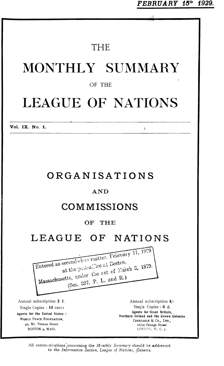 handle is hein.unl/mosumlgnat0009 and id is 1 raw text is: FEBRUARY 15' 1929.

THE

MONTHLY

SUMMARY

OF THE
LEAGUE OF NATIONS
Vol. IX. No. 1.

ORGANISATIONS
AND
COMMISSIONS

OF THE
LEAGUE OF NATIONS
Eitered a   e  Q-
at the 90
(Sec. o9.P  .~~  t

Annual subscription $ 1.
Single Copies : 10 cents
Agents for the United States
WORLD PEACE FOUNDATION,
40, Mt. Vernon Street
BOSTON 9, MASS.

Annual subscription 4/-
Single Copies : 6 d.
Agents for Great Britain,
Northern Ireland and the Crown Colonies
CONSTABLE k, Co., LTD.,
10/12 Orange Street
LONDON, W. C. 2.

All communications-concerning the Monthly Summary should be addressed
to the Information Section, League of Nations, Geneva.


