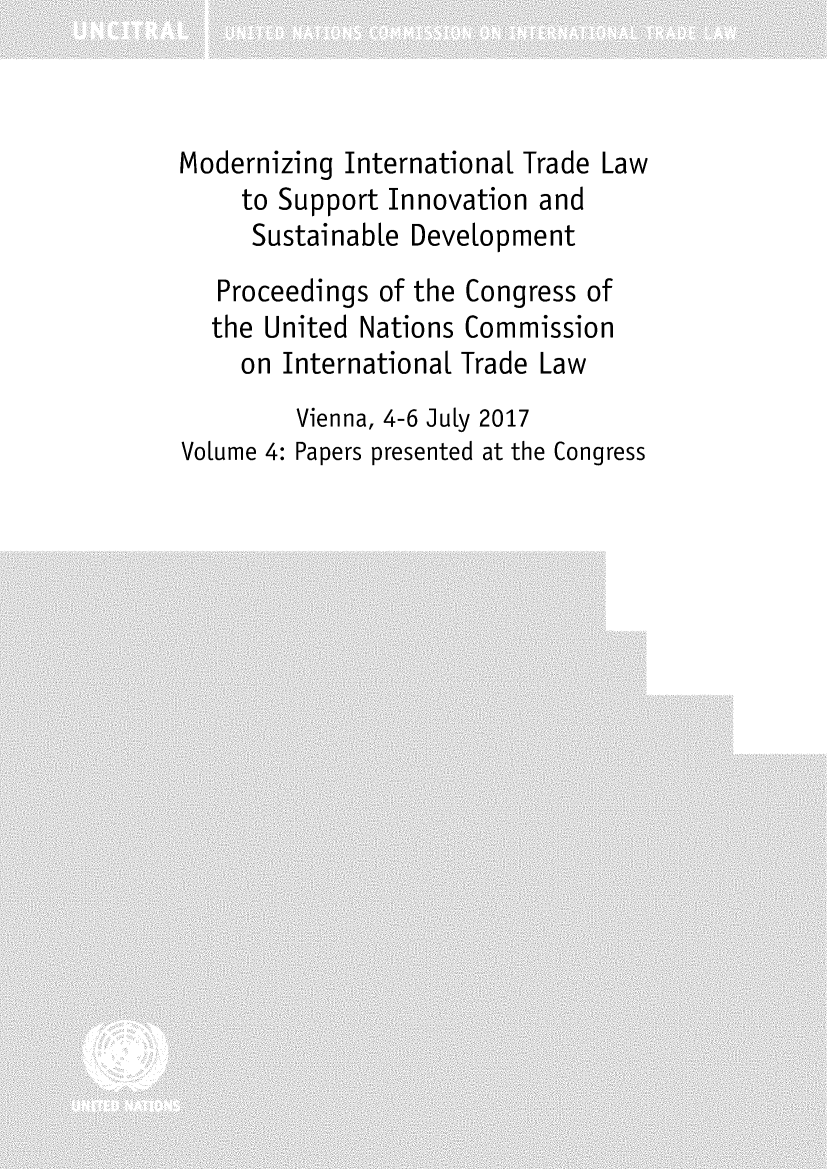 handle is hein.unl/mzintdsvu0001 and id is 1 raw text is: 



Modernizing International Trade Law
     to Support Innovation and
     Sustainable Development
   Proceedings of the Congress of
   the United Nations Commission
     on International Trade Law
         Vienna, 4-6 July 2017
Volume 4: Papers presented at the Congress


