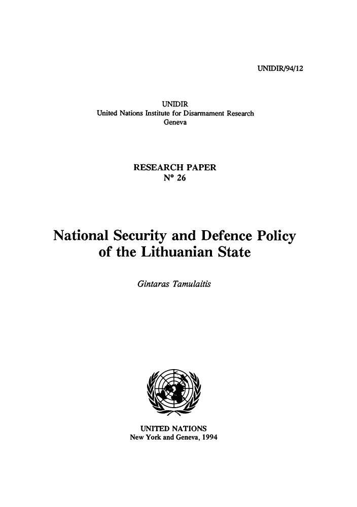 handle is hein.unl/nasedpo0001 and id is 1 raw text is: UNIDIR/94/12

UNIDIR
United Nations Institute for Disarmament Research
Geneva
RESEARCH PAPER
No 26
National Security and Defence Policy
of the Lithuanian State
Gintaras Tamulaitis

UNITED NATIONS
New York and Geneva, 1994


