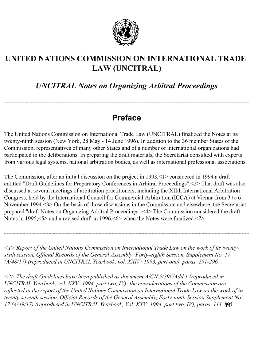 handle is hein.unl/noarp0001 and id is 1 raw text is: UNITED NATIONS COMMISSION ON INTERNATIONAL TRADE
LAW (UNCITRAL)
UNCITRAL Notes on Organizing Arbitral Proceedings
Preface
The United Nations Commission on International Trade Law (UNCITRAL) finalized the Notes at its
twenty-ninth session (New York, 28 May - 14 June 1996). In addition to the 36 member States of the
Commission, representatives of many other States and of a number of international organizations had
participated in the deliberations. In preparing the draft materials, the Secretariat consulted with experts
from various legal systems, national arbitration bodies, as well as international professional associations.
The Commission, after an initial discussion on the project in 1993,<1> considered in 1994 a draft
entitled Draft Guidelines for Preparatory Conferences in Arbitral Proceedings.<2> That draft was also
discussed at several meetings of arbitration practitioners, including the XIIth International Arbitration
Congress, held by the International Council for Commercial Arbitration (ICCA) at Vienna from 3 to 6
November 1994.<3> On the basis of those discussions in the Commission and elsewhere, the Secretariat
prepared draft Notes on Organizing Arbitral Proceedings.<4> The Commission considered the draft
Notes in 1995,<5> and a revised draft in 1996,<6> when the Notes were finalized.<7>
<1> Report of the United Nations Commission on International Trade Law on the work of its twenty-
sixth session, Official Records of the General Assembly, Forty-eighth Session, Supplement No. 17
(A14817) (reproduced in UNCITRAL Yearbook, vol. XXIV: 1993, part one), paras. 291-296.
<2> The draft Guidelines have been published as document A/CN. 913961Add. ] (reproduced in
UNCITRAL Yearbook, vol. XXV: 1994, part two, IV); the considerations of the Commission are
reflected in the report of the United Nations Commission on International Trade Law on the work of its
twenty-seventh session, Official Records of the General Assembly, Forty-ninth Session Supplement No.
17 (A/49/1 7) (reproduced in UNCITRAL Yearbook, Vol. XXV 1994, part two, IV), paras. 1 I1-1915.


