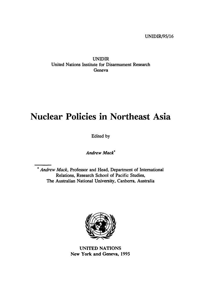handle is hein.unl/npcinasi0001 and id is 1 raw text is: UNIDIR/95/16

UNIDIR
United Nations Institute for Disarmament Research
Geneva
Nuclear Policies in Northeast Asia
Edited by
Andrew Mack*
* Andrew Mack, Professor and Head, Department of International
Relations, Research School of Pacific Studies,
The Australian National University, Canberra, Australia

UNITED NATIONS
New York and Geneva, 1995


