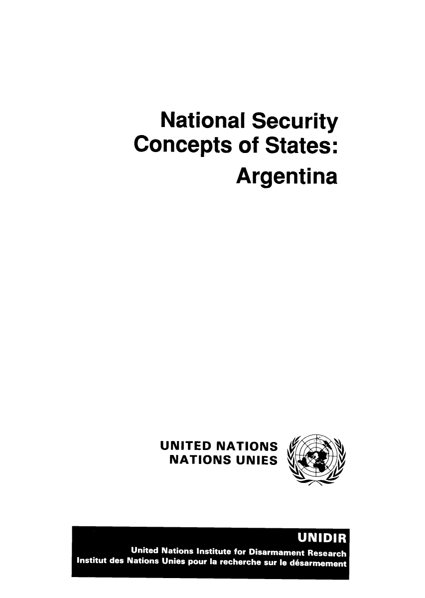 handle is hein.unl/nsetar0001 and id is 1 raw text is: National Security
Concepts of States:
Argentina
UNITED NATIONS
NATIONS UNIES LLb Ar

UNIDIR
United Nations institute for Disarmament Research
Institut des Nations Unies pour la recherche sur le d6sarmement


