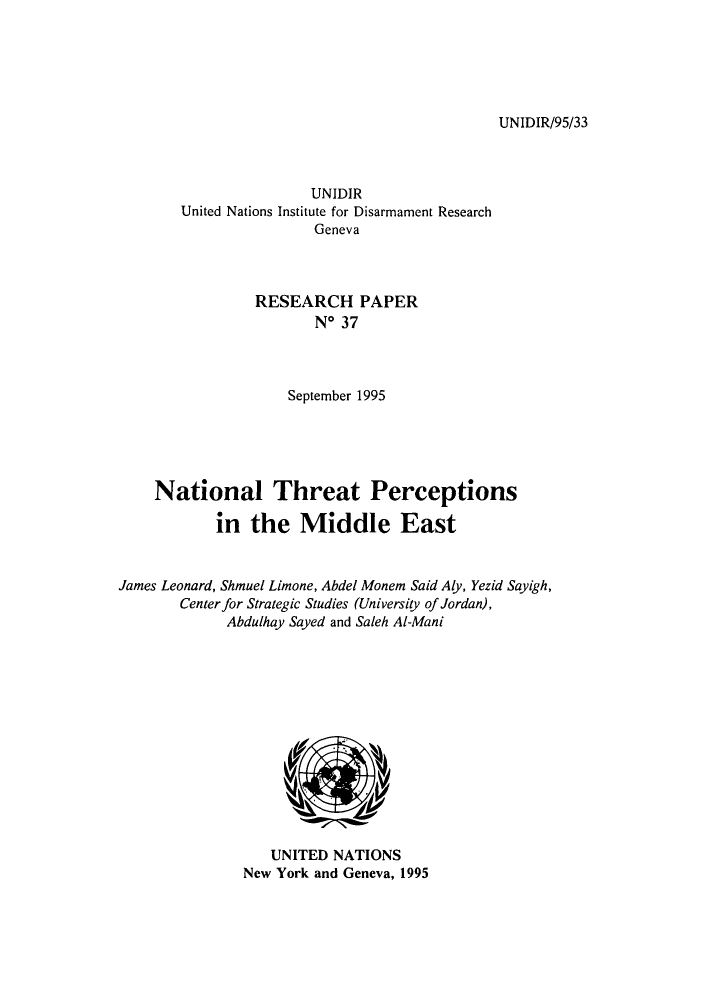 handle is hein.unl/ntpercm0001 and id is 1 raw text is: UNIDIR/95/33

UNIDIR
United Nations Institute for Disarmament Research
Geneva
RESEARCH PAPER
No 37
September 1995
National Threat Perceptions
in the Middle East
James Leonard, Shmuel Limone, Abdel Monem Said Aly, Yezid Sayigh,
Center for Strategic Studies (University of Jordan),
Abdulhay Sayed and Saleh AI-Mani

UNITED NATIONS
New York and Geneva, 1995


