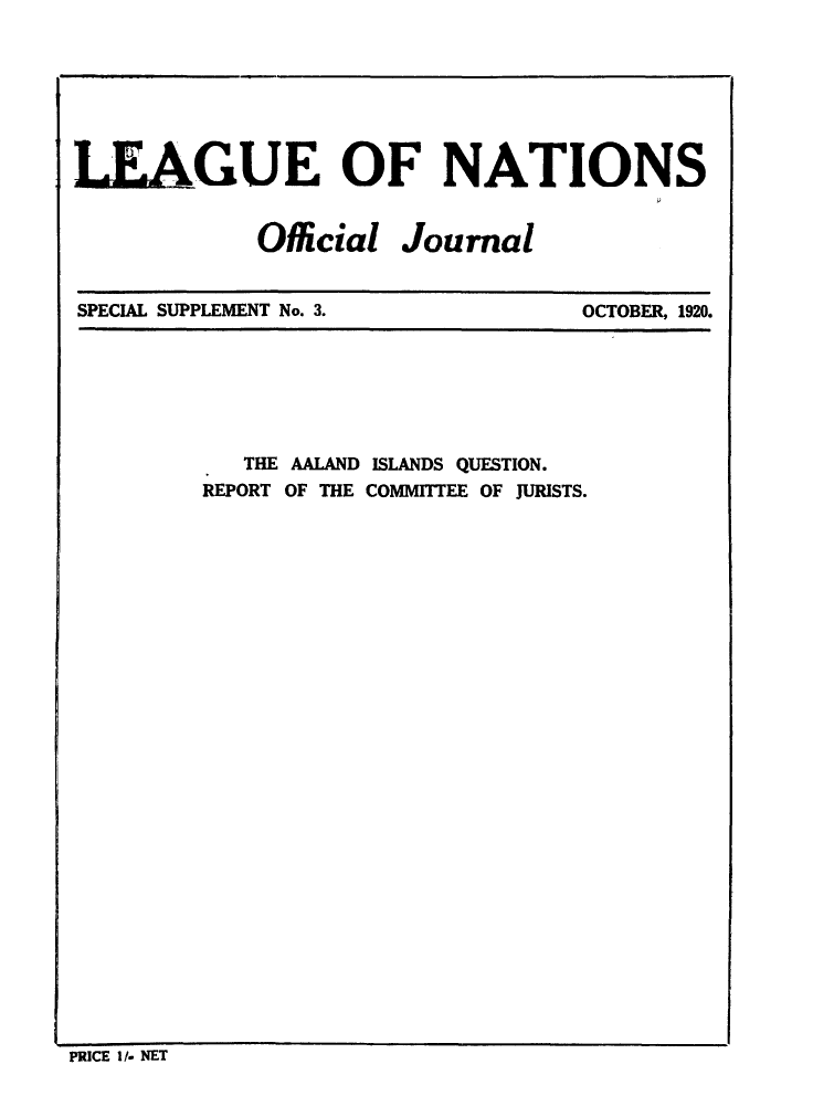 handle is hein.unl/offjrnsup0003 and id is 1 raw text is: LEAGUE OF NATIONS
Official Journal

SPECIAL SUPPLEMENT No. 3.

OCTOBER, 1920.

THE AALAND ISLANDS QUESTION.
REPORT OF THE COMMITTEE OF JURISTS.

PRICE I/- NET


