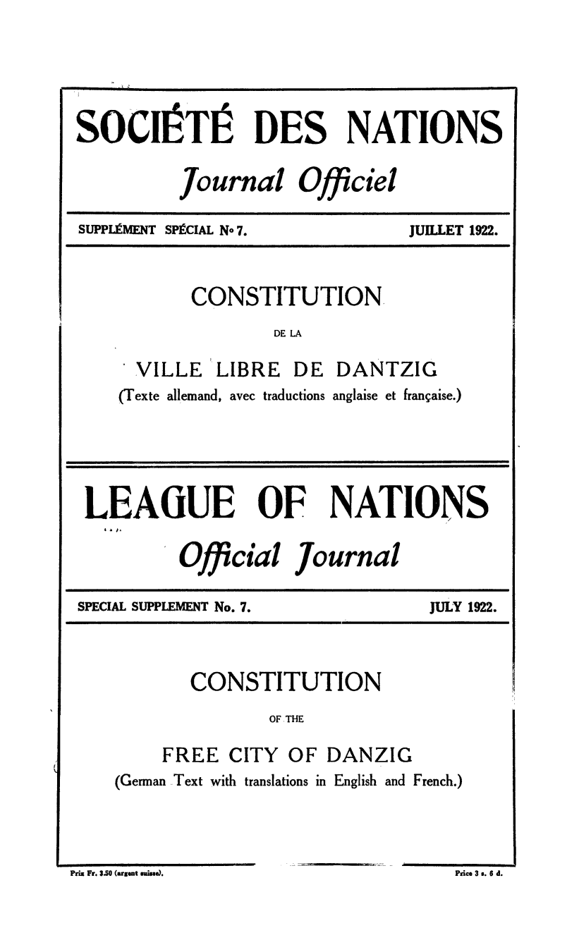 handle is hein.unl/offjrnsup0007 and id is 1 raw text is: SOCIaTIa DES NATIONS
Journal Officiel

SUPPLIUMENT SPICIAL No 7.

JUILLET 1922.

CONSTITUTION
DE LA
VILLE     LIBRE    DE   DANTZIG
(Texte allemand, avec traductions anglaise et frangaise.)

LEAGUE OF NATIONS
Official Journal

SPECIAL SUPPLEMENT No. 7.

JULY 1922.

CONSTITUTION
OF, THE
FREE CITY OF DANZIG
(German Text with translations in English and French.)

Prix Fr. 3.50 (arset guiee).

Price 3 s. 6 d.


