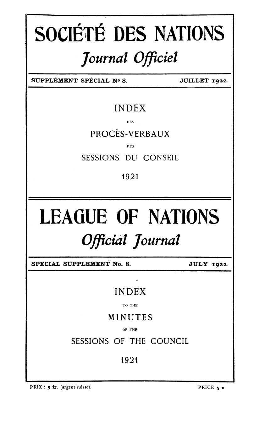 handle is hein.unl/offjrnsup0008 and id is 1 raw text is: SOCIE T DES NATIONS
Journal Officiel
Wo

SUPPLEMENT SPACIAL No 8.

JUILLET 1922.

INDEX
DES
PROCES-VERBAUX
DES

SESSIONS

DU CONSEIL

1921

LEAGUE OF NATIONS
Official Journal
SPECIAL SUPPLEMENT No. 8.      JULY 1922.
INDEX
TO THE
MINUTES
OF THE
SESSIONS OF THE COUNCIL
1921

PRIX : 5 fr. (argent suisse).

PRICE 5 s,


