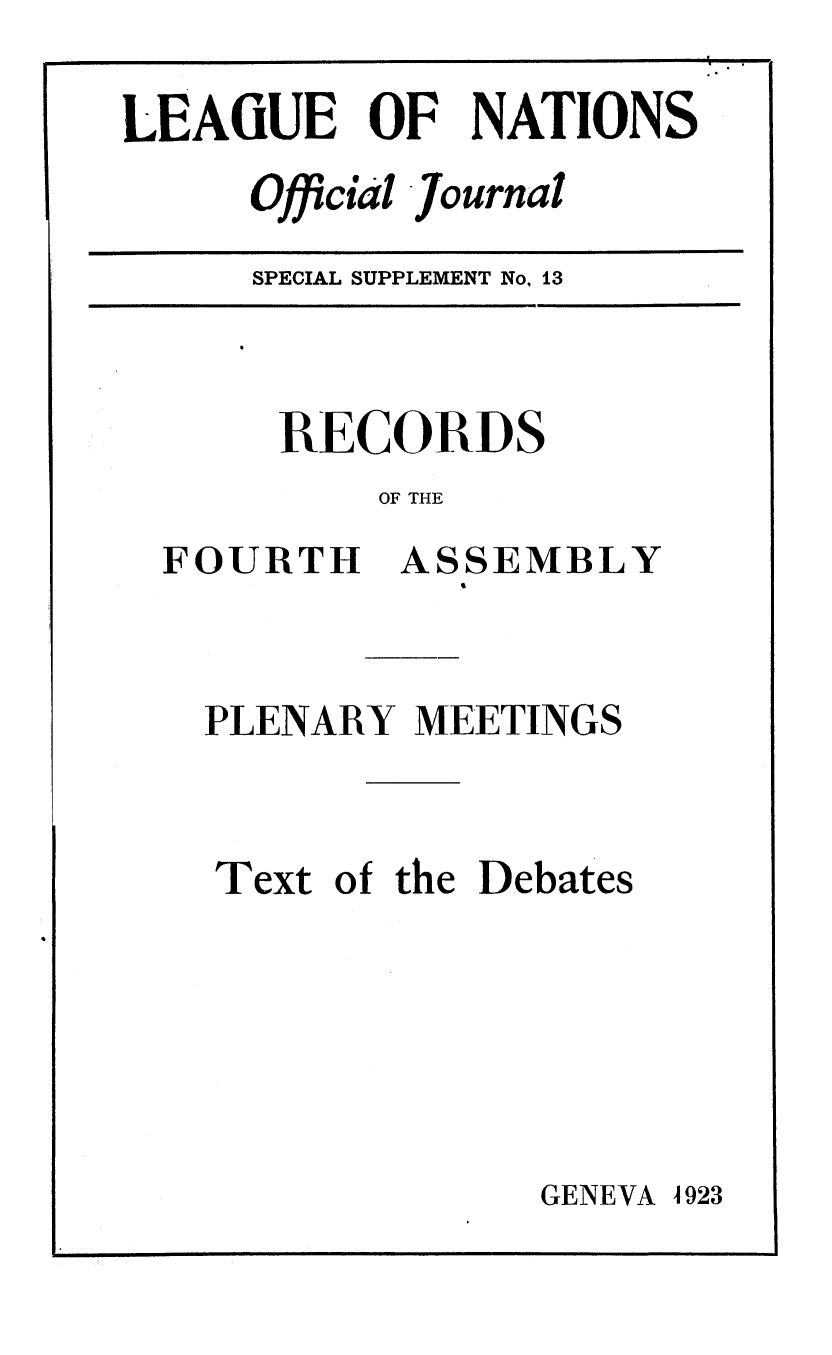 handle is hein.unl/offjrnsup0013 and id is 1 raw text is: LEAGUE OF NATIONS
Official Journal

SPECIAL SUPPLEMENT No, i3

RECORDS
OF THE

FOURTH

ASSEMBLY

PLENARY MEETINGS
Text of the Debates

GENEVA 4923


