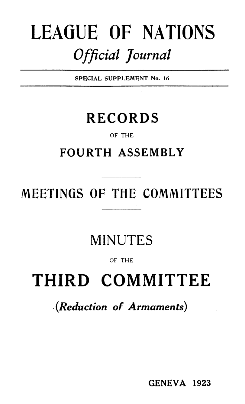 handle is hein.unl/offjrnsup0016 and id is 1 raw text is: LEAGUE

OF

NATIONS

Official Journal

SPECIAL SUPPLEMENT No. 16

RECORDS
OF THE
FOURTH ASSEMBLY
MEETINGS OF THE COMMITTEES
MINUTES
OF THE
THIRD COMMITTEE
.(Reduction of Armaments)

GENEVA 1923


