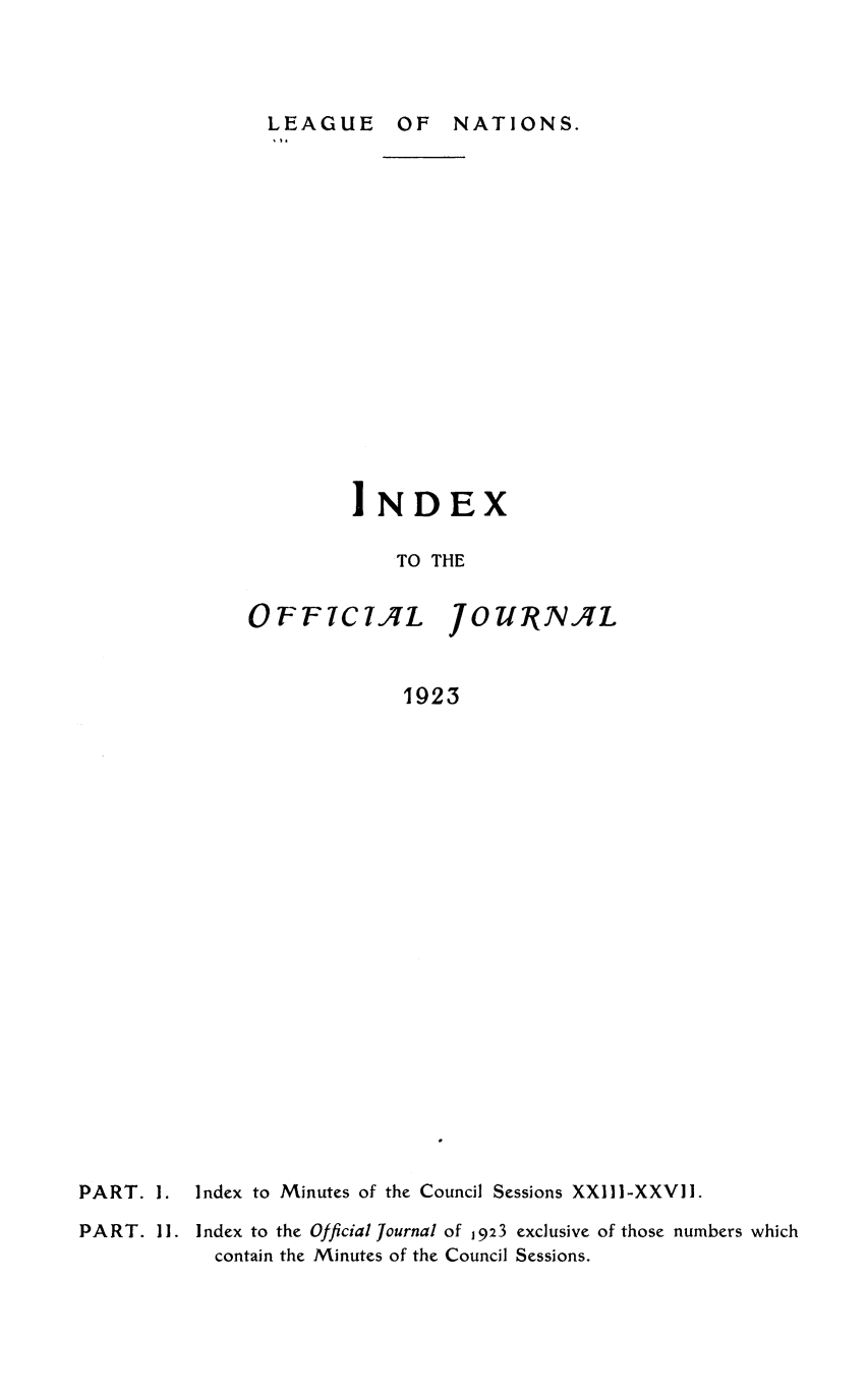 handle is hein.unl/offjrnsup0022 and id is 1 raw text is: LEAGUE OF NATIONS.

IND

EX

TO THE

OFF7C7IL

JO UNRJVL

1923

PART. I.

Index to Minutes of the Council Sessions XXIII-XXVII.

PART. II. Index to the Official Journal of 1923 exclusive of those numbers which
contain the Minutes of the Council Sessions.


