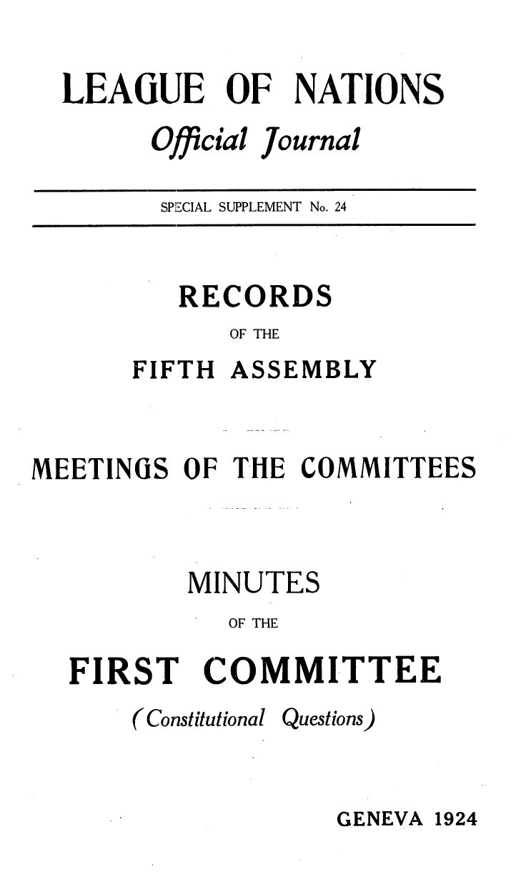 handle is hein.unl/offjrnsup0024 and id is 1 raw text is: LEAGUE OF NATIONS
Official Journal
SPECIAL SUPPLEMENT No. 24

RECORDS
OF THE
FIFTH ASSEMBLY
MEETINGS OF THE COMMITTEES
MINUTES
OF THE
FIRST COMMITTEE

(Constitutional Questions)

GENEVA 1924


