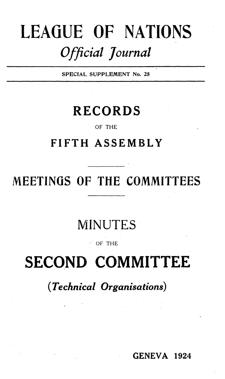 handle is hein.unl/offjrnsup0025 and id is 1 raw text is: LEAGUE

OF

NATIONS

Official Journal

SPECIAL SUPPLEMENT No. 25

RECORDS
OF THE

FIFTH

ASSEMBLY

MEETINGS OF THE COMMITTEES
MINUTES
'OF THE
SECOND COMMITTEE

(Technical

Organisations)

GENEVA 1924



